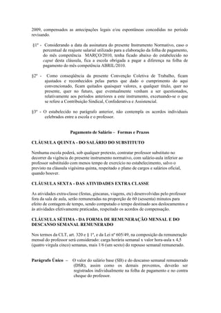 2009, compensados as antecipações legais e/ou espontâneas concedidas no período
revisando.

§1º - Considerando a data da assinatura do presente Instrumento Normativo, caso o
      percentual de reajuste salarial utilizado para a elaboração da folha de pagamento,
      do mês competência MARÇO/2010, tenha ficado abaixo do estabelecido no
      caput desta cláusula, fica a escola obrigada a pagar a diferença na folha de
      pagamento do mês competência ABRIL/2010.

§2º -    Como conseqüência da presente Convenção Coletiva de Trabalho, ficam
        ajustados e reconhecidos pelas partes que dado o cumprimento do aqui
        convencionado, ficam quitados quaisquer valores, a qualquer título, quer no
        presente, quer no futuro, que eventualmente venham a ser questionados,
        relativamente aos períodos anteriores a este instrumento, excetuando-se o que
        se refere a Contribuição Sindical, Confederativa e Assistencial.

§3º - O estabelecido no parágrafo anterior, não contempla os acordos individuais
      celebrados entre a escola e o professor.


                     Pagamento de Salário – Formas e Prazos

CLÁUSULA QUINTA - DO SALÁRIO DO SUBSTITUTO

Nenhuma escola poderá, sob qualquer pretexto, contratar professor substituto no
decorrer da vigência do presente instrumento normativo, com salário-aula inferior ao
professor substituído com menos tempo de exercício no estabelecimento, salvo o
previsto na cláusula vigésima quinta, respeitado o plano de cargos e salários oficial,
quando houver.

CLÁUSULA SEXTA - DAS ATIVIDADES EXTRA CLASSE

As atividades extra-classe (festas, gincanas, viagens, etc) desenvolvidas pelo professor
fora da sala de aula, serão remuneradas na proporção de 60 (sessenta) minutos para
efeito de contagem de tempo, sendo computado o tempo destinado aos deslocamentos e
às atividades efetivamente praticadas, respeitado os acordos de compensação.

CLÁUSULA SÉTIMA - DA FORMA DE REMUNERAÇÃO MENSAL E DO
DESCANSO SEMANAL REMUNERADO

Nos termos da CLT, art. 320 e § 1º, e da Lei nº 605/49, na composição da remuneração
mensal do professor será considerado: carga horária semanal x valor hora-aula x 4,5
(quatro virgula cinco) semanas, mais 1/6 (um sexto) do repouso semanal remunerado.


Parágrafo Único –      O valor do salário base (SB) e do descanso semanal remunerado
                       (DSR), assim como os demais proventos, deverão ser
                       registrados individualmente na folha de pagamento e no contra
                       cheque do professor.
 