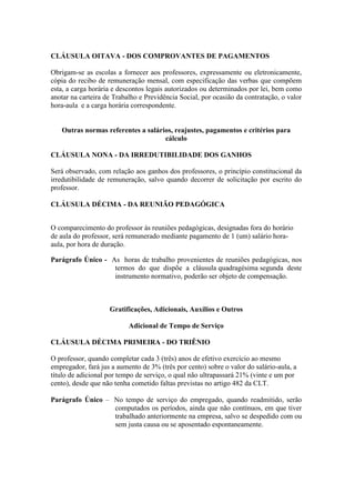 CLÁUSULA OITAVA - DOS COMPROVANTES DE PAGAMENTOS

Obrigam-se as escolas a fornecer aos professores, expressamente ou eletronicamente,
cópia do recibo de remuneração mensal, com especificação das verbas que compõem
esta, a carga horária e descontos legais autorizados ou determinados por lei, bem como
anotar na carteira de Trabalho e Previdência Social, por ocasião da contratação, o valor
hora-aula e a carga horária correspondente.


   Outras normas referentes a salários, reajustes, pagamentos e critérios para
                                    cálculo

CLÁUSULA NONA - DA IRREDUTIBILIDADE DOS GANHOS

Será observado, com relação aos ganhos dos professores, o princípio constitucional da
irredutibilidade de remuneração, salvo quando decorrer de solicitação por escrito do
professor.

CLÁUSULA DÉCIMA - DA REUNIÃO PEDAGÓGICA


O comparecimento do professor às reuniões pedagógicas, designadas fora do horário
de aula do professor, será remunerado mediante pagamento de 1 (um) salário hora-
aula, por hora de duração.

Parágrafo Único - As horas de trabalho provenientes de reuniões pedagógicas, nos
                   termos do que dispõe a cláusula quadragésima segunda deste
                   instrumento normativo, poderão ser objeto de compensação.



                    Gratificações, Adicionais, Auxílios e Outros

                           Adicional de Tempo de Serviço

CLÁUSULA DÉCIMA PRIMEIRA - DO TRIÊNIO

O professor, quando completar cada 3 (três) anos de efetivo exercício ao mesmo
empregador, fará jus a aumento de 3% (três por cento) sobre o valor do salário-aula, a
título de adicional por tempo de serviço, o qual não ultrapassará 21% (vinte e um por
cento), desde que não tenha cometido faltas previstas no artigo 482 da CLT.

Parágrafo Único – No tempo de serviço do empregado, quando readmitido, serão
                  computados os períodos, ainda que não contínuos, em que tiver
                  trabalhado anteriormente na empresa, salvo se despedido com ou
                  sem justa causa ou se aposentado espontaneamente.
 