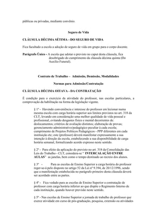 públicas ou privadas, mediante convênio.


                                  Seguro de Vida

CLÁUSULA DÉCIMA SÉTIMA - DO SEGURO DE VIDA

Fica facultado a escola a adoção de seguro de vida em grupo para o corpo docente.

Parágrafo Único - A escola que adotar o previsto no caput desta cláusula, fica
                  desobrigado do cumprimento da cláusula décima quinta (Do
                  Auxílio Funeral).



           Contrato de Trabalho – Admissão, Demissão, Modalidades

                       Normas para Admissão/Contratação

CLÁUSULA DÉCIMA OITAVA - DA CONTRATAÇÃO

É condição para o exercício da atividade do professor, nas escolas particulares, a
comprovação da habilitação na forma da legislação vigente.

        § 1º - Havendo conveniência e interesse do professor em lecionar numa
        mesma escola com carga horária superior aos limites previstos no art. 318 da
        CLT, levando em consideração uma melhor qualidade de vida pessoal e
        profissional, evitando desgastes físico e mental decorrentes de:
        deslocamentos; critérios de avaliação distintos; elaboração de provas;
        gerenciamento administrativo/pedagógico peculiar à cada escola;
        cumprimento de Projetos Políticos Pedagógicos - PPP diferentes em cada
        instituição etc; este (professor) deverá manifestar expressamente a sua
        intenção à direção da escola, estabelecendo a sua disponibilidade de carga
        horária semanal, formalizando acordo expresso neste sentido.

        § 2º - Para efeito da aplicação do previsto no art. 318 da Consolidação das
        Leis do Trabalho - CLT, considera-se “ INTERCALAÇÃO ENTRE
        AULAS” as janelas, bem como o tempo destinado ao recreio dos alunos.

        § 3º -       Para as escolas de Ensino Superior a carga horária do professor
        reger-se-á pelo disposto no artigo 52 da Lei nº 9.394, de 20/12/1996, sendo
        que a manifestação estabelecida no parágrafo primeiro desta cláusula deverá
        ser acordado entre as partes.

        § 4º - Fica vedado para as escolas de Ensino Superior a contratação de
        professor com carga horária inferior ao que dispõe o Regimento Interno de
        cada instituição, quando houver previsão neste sentido.

        § 5º - Nas escolas de Ensino Superior a jornada de trabalho do professor que
        exerce atividade em curso de pós-graduação, pesquisa, extensão ou atividades
 