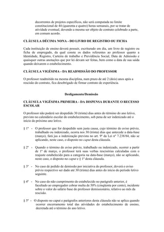 decorrentes de projetos específicos, não será computada no limite
        constitucional de 44 (quarenta e quatro) horas semanais, por se tratar de
        atividade eventual, devendo a mesma ser objeto de contrato celebrado a parte,
        em comum acordo.

CLÁUSULA DÉCIMA NONA - DO LIVRO DE REGISTRO OU FICHA

Cada instituição de ensino deverá possuir, escriturado em dia, um livro de registro ou
ficha de empregado, da qual conste os dados referentes ao professor quanto a
Identidade, Registro, Carteira de trabalho e Previdência Social, Data de Admissão e
quaisquer outras anotações que por lei devam ser feitas, bem como a data de sua saída
quando deixarem o estabelecimento.

CLÁUSULA VIGÉSIMA - DA READMISSÃO DO PROFESSOR

O professor readmitido na mesma disciplina, num prazo de até 2 (dois) anos após a
rescisão do contrato, fica desobrigado de firmar contrato de experiência.


                               Desligamento/Demissão

CLÁUSULA VIGÉSIMA PRIMEIRA - DA DISPENSA DURANTE O RECESSO
ESCOLAR

O professor não poderá ser despedido 30 (trinta) dias antes do término do ano letivo,
previsto no calendário escolar do estabelecimento, sob pena de ser indenizado até o
início do próximo ano letivo.

§ 1º - O professor que for despedido sem justa causa, cujo término do aviso prévio,
       trabalhado ou indenizado, ocorra nos 30 (trinta) dias que antecede a data-base
       (março), fará jus a indenização prevista no art. 9º da Lei nº 7.238/84, não se
       aplicando, neste caso, o disposto no caput desta cláusula.

§ 2º - Quando o término do aviso prévio, trabalhado ou indenizado, ocorrer a partir
       de 1º de março, o professor terá suas verbas rescisórias calculadas com o
       reajuste estabelecido para a categoria na data-base (março), não se aplicando,
       neste caso, o disposto no caput e § 1º desta cláusula.

§ 3º - No caso de pedido de demissão por iniciativa do professor, deverá o aviso
       prévio respectivo ser dado até 30 (trinta) dias antes do início do período letivo
       seguinte.

§ 4º - No caso do não cumprimento do estabelecido no parágrafo anterior, é
       facultado ao empregador cobrar multa de 50% (cinqüenta por cento), incidente
       sobre o valor do salário base do professor demissionário, relativo ao mês da
       rescisão.

§ 5º - O disposto no caput e parágrafos anteriores desta cláusula não se aplica quando
        ocorrer encerramento total das atividades do estabelecimento de ensino,
        decretada até o término do ano letivo.
 