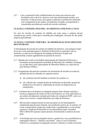 § 6º - Caso o responsável pelo estabelecimento de ensino que encerrou suas
        atividades volte a ativá-lo, inclusive com outra denominação jurídica, nos
        próximos 12 (doze) meses, fica sujeito a indenizar os professores demitidos
        com o pagamento de um salário, devidamente corrigido, correspondente a
        remuneração percebida por ocasião da rescisão contratual.

CLÁUSULA VIGÉSIMA SEGUNDA - DA DISPENSA COM JUSTA CAUSA

No caso de rescisão do contrato de trabalho por justa causa a empresa deverá
comunicar por escrito a falta grave cometida pelo empregado, sob pena de não poder
alegá-la judicialmente.

CLÁUSULA VIGÉSIMA TERCEIRA - DA HOMOLOGAÇÃO DA RESCISÃO
DO CONTRATO

A homologação da rescisão de contrato de trabalho do professor, com qualquer tempo
de serviço, será realizada perante o Sindicato Profissional no município sede ou
limítrofe, ou onde houver delegacias da entidade profissional, ficando esta
comprometida a manter agendamento no período de recesso.

§ 1º - Quando não existir na localidade representação do Sindicato Profissional, a
        assistência será prestada pela autoridade do Ministério do Trabalho e Emprego
        ou, na falta deste, pelo representante do Ministério Público ou, onde houver,
        pelo Defensor Público.

§ 2º - O pagamento das parcelas constantes do instrumento de rescisão ou recibo de
        quitação deverá ser efetuado nos seguintes prazos:

       a) até o primeiro dia útil imediato ao término do contrato; ou

       b) até o décimo dia, contado da data da notificação da demissão, quando da
          ausência do aviso prévio, indenização do mesmo ou dispensa de seu
          cumprimento.

§ 3º - A Inobservância do disposto no parágrafo anterior desta cláusula sujeitará a
       Escola ao pagamento de multa, em favor do Professor, no valor equivalente ao
       seu salário, devidamente corrigido pelo índice de variação do INPC, salvo se o
       atraso vier a ocorrer, comprovadamente, por culpa do Professor.

§ 4º - Não havendo comparecimento de uma das partes ao ato homologatório
       estabelecido pela presente cláusula, sem justificativa prévia de, no mínimo, 24
       (vinte e quatro) horas, desde que comprovado o agendamento e a convocação
       expressa, o Sindicato Profissional ou seu representante legal, concederá
       DECLARAÇÃO expressa à parte presente, formalizando a ausência da outra
       parte.

§ 5º - A declaração prevista no parágrafo anterior, quando for o caso, possibilitará ao
       empregador efetuar o “ depósito caucionado” junto a Caixa Econômica
       Federal ou a conseqüente consignação em juízo, referente as verbas rescisórias
 
