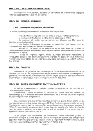 ARTICLE 3.04 - LABORATOIRE DE CHANTIER - ESSAIS
L'Entrepreneur n’est pas tenu d'installer un laboratoire de chantier mais engagera
sa totale responsabilité en cas de problèmes
ARTICLE 3.05 - EXECUTION DES DEBLAIS
3.05.1 - Fouilles pour élargissement de chaussées
Les fouilles pour élargissement seront réalisées de telle façon que :
- il ne subsiste aucune partie terreuse entre la chaussée et l'élargissement,
- le maximum de fouilles non remblayées ne dépasse pas 100 m,
- le maximum de fouilles non remblayées ne dépasse pas 30 m pour les
élargissements de chaussées,
- les fouilles fraîchement remblayées et présentant des risques pour les
automobilistes soient balisées à l'aide de Cataphotes,
- en aucun cas, pendant les week-ends et les jours fériés, le chantier ne
présentera de fouilles non remblayées, les fouilles fraîchement remblayées répondront aux
prescriptions ci-dessus,
- toutes les saignées, rigoles, fossés, ouvrages provisoires nécessaires à
l'évacuation des eaux hors des fouilles soient mis en place. Au cas où en cours de travaux,
l'entrepreneur serait obligé de procéder par pompages, les frais correspondants resteront
à sa charge.
ARTICLE 3.06 - GEOTEXTILE
Une nappe de géotextile sera mise en place avant l'exécution de la couche de
forme en GNT 0/31.5. Une préparation minutieuse du terrain sera réalisée avant la pose du
géotextile, afin d'éviter tous déchirements par des objets coupants. Les recouvrements
longitudinaux et transversaux auront une largeur minimum de 0,50 m.
ARTICLE 3.07 - COUCHE DE CHAUSSEE EN GRAVE NON TRAITEE 0/31,5
La tolérance d'exécution du profil des couches de grave est de plus ou moins trois
centimètres (+ ou - 3 cm).
L'entrepreneur devra soumettre à l'accord du Maître d'œuvre, l'atelier de
compactage qu'il se propose d'adopter, compte tenu de la mise en œuvre de la grave
en pleine largeur ou en élargissement.
Les couches de grave seront compactées de manière que la densité sèche soit au
moins égale à quatre vingt quinze pour cent (95 %) de l'optimum proctor modifié sur toute
l'épaisseur, la valeur moyenne des contrôles sur une journée étant supérieure ou égale à
l'OPM. Chaque densité sèche associée à un point proctor modifié effectué sur le chantier
avec le matériau prélevé sur le point de densité est ramené à une teneur en eau
légèrement inférieure à sa teneur en eau.
Si les purges sont nécessaires, les excavations seront exécutées jusqu'à la
profondeur fixée par le Maître d'œuvre. La cote théorique des déblais sera rattrapée par
apport de matériaux graveleux ou sableux soumis à l'agrément du Maître d'œuvre, sous
réserve que ces matériaux aient un équivalent un PS 10 % ≥ à 40.
Page 10 / 12
 
