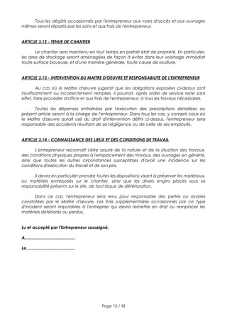 Tous les dégâts occasionnés par l'entrepreneur aux voies d'accès et aux ouvrages
mêmes seront réparés par les soins et aux frais de l'entrepreneur.
ARTICLE 3.12 - TENUE DE CHANTIER
Le chantier sera maintenu en tout temps en parfait état de propreté. En particulier,
les aires de stockage seront aménagées de façon à éviter dans leur voisinage immédiat
toute surface boueuse, et d'une manière générale, toute cause de souillure.
ARTICLE 3.13 - INTERVENTION DU MAITRE D'OEUVRE ET RESPONSABILITE DE L'ENTREPRENEUR
Au cas où le Maître d'œuvre jugerait que les obligations exposées ci-dessus sont
insuffisamment ou incorrectement remplies, il pourrait, après ordre de service resté sans
effet, faire procéder d'office et aux frais de l'entrepreneur, à tous les travaux nécessaires.
Toutes les dépenses entraînées par l'exécution des prescriptions détaillées au
présent article seront à la charge de l'entrepreneur. Dans tous les cas, y compris ceux où
le Maître d'œuvre aurait usé du droit d'intervention défini ci-dessus, l'entrepreneur sera
responsable des accidents résultant de sa négligence ou de celle de ses employés.
ARTICLE 3.14 - CONNAISSANCE DES LIEUX ET DES CONDITIONS DE TRAVAIL
L'entrepreneur reconnaît s'être assuré de la nature et de la situation des travaux,
des conditions physiques propres à l'emplacement des travaux, des ouvrages en général,
ainsi que toutes les autres circonstances susceptibles d'avoir une incidence sur les
conditions d'exécution du travail et de son prix.
Il devra en particulier prendre toutes les dispositions visant à préserver les matériaux,
ou matériels entreposés sur le chantier, ainsi que les divers engins placés sous sa
responsabilité présents sur le site, de tout risque de détérioration.
Dans ce cas, l'entrepreneur sera tenu pour responsable des pertes ou avaries
constatées par le Maître d'œuvre. Les frais supplémentaires occasionnés par ce type
d'incident seront imputables à l'entreprise qui devra remettre en état ou remplacer les
matériels détériorés ou perdus.
Lu et accepté par l'Entrepreneur soussigné,
A...........................................
Le..........................................
Page 12 / 12
 