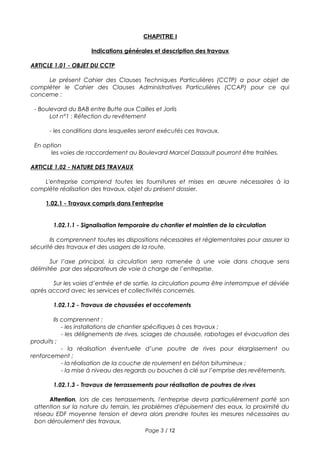 CHAPITRE I
Indications générales et description des travaux
ARTICLE 1.01 - OBJET DU CCTP
Le présent Cahier des Clauses Techniques Particulières (CCTP) a pour objet de
compléter le Cahier des Clauses Administratives Particulières (CCAP) pour ce qui
concerne :
- Boulevard du BAB entre Butte aux Cailles et Jorlis
Lot n°1 : Réfection du revêtement
- les conditions dans lesquelles seront exécutés ces travaux.
En option
les voies de raccordement au Boulevard Marcel Dassault pourront être traitées.
ARTICLE 1.02 - NATURE DES TRAVAUX
L'entreprise comprend toutes les fournitures et mises en œuvre nécessaires à la
complète réalisation des travaux, objet du présent dossier.
1.02.1 - Travaux compris dans l'entreprise
1.02.1.1 - Signalisation temporaire du chantier et maintien de la circulation
Ils comprennent toutes les dispositions nécessaires et réglementaires pour assurer la
sécurité des travaux et des usagers de la route.
Sur l’axe principal, la circulation sera ramenée à une voie dans chaque sens
délimitée par des séparateurs de voie à charge de l’entreprise.
Sur les voies d’entrée et de sortie, la circulation pourra être interrompue et déviée
après accord avec les services et collectivités concernés.
1.02.1.2 - Travaux de chaussées et accotements
Ils comprennent :
- les installations de chantier spécifiques à ces travaux ;
- les délignements de rives, sciages de chaussée, rabotages et évacuation des
produits ;
- la réalisation éventuelle d’une poutre de rives pour élargissement ou
renforcement ;
- la réalisation de la couche de roulement en béton bitumineux ;
- la mise à niveau des regards ou bouches à clé sur l’emprise des revêtements.
1.02.1.3 - Travaux de terrassements pour réalisation de poutres de rives
Attention, lors de ces terrassements, l'entreprise devra particulièrement porté son
attention sur la nature du terrain, les problèmes d'épuisement des eaux, la proximité du
réseau EDF moyenne tension et devra alors prendre toutes les mesures nécessaires au
bon déroulement des travaux.
Page 3 / 12
 