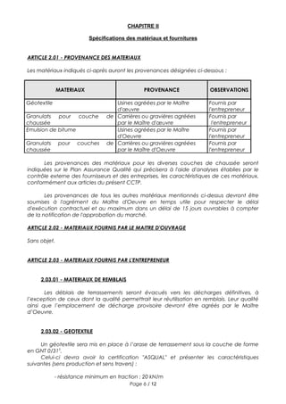 CHAPITRE II
Spécifications des matériaux et fournitures
ARTICLE 2.01 - PROVENANCE DES MATERIAUX
Les matériaux indiqués ci-après auront les provenances désignées ci-dessous :
MATERIAUX PROVENANCE OBSERVATIONS
Géotextile Usines agréées par le Maître
d'œuvre
Fournis par
l'entrepreneur
Granulats pour couche de
chaussée
Carrières ou gravières agréées
par le Maître d'œuvre
Fournis par
l'entrepreneur
Emulsion de bitume Usines agréées par le Maître
d'Oeuvre
Fournis par
l'entrepreneur
Granulats pour couches de
chaussée
Carrières ou gravières agréées
par le Maître d'Oeuvre
Fournis par
l'entrepreneur
Les provenances des matériaux pour les diverses couches de chaussée seront
indiquées sur le Plan Assurance Qualité qui précisera à l'aide d'analyses établies par le
contrôle externe des fournisseurs et des entreprises, les caractéristiques de ces matériaux,
conformément aux articles du présent CCTP.
Les provenances de tous les autres matériaux mentionnés ci-dessus devront être
soumises à l'agrément du Maître d'Oeuvre en temps utile pour respecter le délai
d'exécution contractuel et au maximum dans un délai de 15 jours ouvrables à compter
de la notification de l'approbation du marché.
ARTICLE 2.02 - MATERIAUX FOURNIS PAR LE MAITRE D'OUVRAGE
Sans objet.
ARTICLE 2.03 - MATERIAUX FOURNIS PAR L'ENTREPRENEUR
2.03.01 - MATERIAUX DE REMBLAIS
Les déblais de terrassements seront évacués vers les décharges définitives, à
l’exception de ceux dont la qualité permettrait leur réutilisation en remblais. Leur qualité
ainsi que l’emplacement de décharge provisoire devront être agréés par le Maître
d’Oeuvre.
2.03.02 - GEOTEXTILE
Un géotextile sera mis en place à l’arase de terrassement sous la couche de forme
en GNT 0/315
.
Celui-ci devra avoir la certification "ASQUAL" et présenter les caractéristiques
suivantes (sens production et sens travers) :
- résistance minimum en traction : 20 kN/m
Page 6 / 12
 