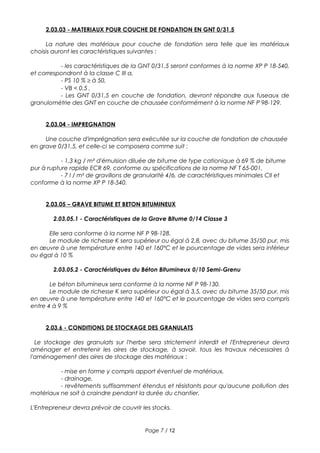 2.03.03 - MATERIAUX POUR COUCHE DE FONDATION EN GNT 0/31,5
La nature des matériaux pour couche de fondation sera telle que les matériaux
choisis auront les caractéristiques suivantes :
- les caractéristiques de la GNT 0/31,5 seront conformes à la norme XP P 18-540,
et correspondront à la classe C III a,
- PS 10 % ≥ à 50,
- VB < 0,5 ,
- Les GNT 0/31,5 en couche de fondation, devront répondre aux fuseaux de
granulométrie des GNT en couche de chaussée conformément à la norme NF P 98-129.
2.03.04 - IMPREGNATION
Une couche d'imprégnation sera exécutée sur la couche de fondation de chaussée
en grave 0/31,5, et celle-ci se composera comme suit :
- 1,3 kg / m² d'émulsion diluée de bitume de type cationique à 69 % de bitume
pur à rupture rapide ECR 69, conforme au spécifications de la norme NF T 65-001,
- 7 l / m² de gravillons de granularité 4/6, de caractéristiques minimales CII et
conforme à la norme XP P 18-540.
2.03.05 – GRAVE BITUME ET BETON BITUMINEUX
2.03.05.1 - Caractéristiques de la Grave Bitume 0/14 Classe 3
Elle sera conforme à la norme NF P 98-128.
Le module de richesse K sera supérieur ou égal à 2,8, avec du bitume 35/50 pur, mis
en œuvre à une température entre 140 et 160°C et le pourcentage de vides sera inférieur
ou égal à 10 %
2.03.05.2 - Caractéristiques du Béton Bitumineux 0/10 Semi-Grenu
Le béton bitumineux sera conforme à la norme NF P 98-130.
Le module de richesse K sera supérieur ou égal à 3,5, avec du bitume 35/50 pur, mis
en œuvre à une température entre 140 et 160°C et le pourcentage de vides sera compris
entre 4 à 9 %
2.03.6 - CONDITIONS DE STOCKAGE DES GRANULATS
Le stockage des granulats sur l'herbe sera strictement interdit et l'Entrepreneur devra
aménager et entretenir les aires de stockage, à savoir, tous les travaux nécessaires à
l'aménagement des aires de stockage des matériaux :
- mise en forme y compris apport éventuel de matériaux,
- drainage,
- revêtements suffisamment étendus et résistants pour qu'aucune pollution des
matériaux ne soit à craindre pendant la durée du chantier.
L'Entrepreneur devra prévoir de couvrir les stocks.
Page 7 / 12
 