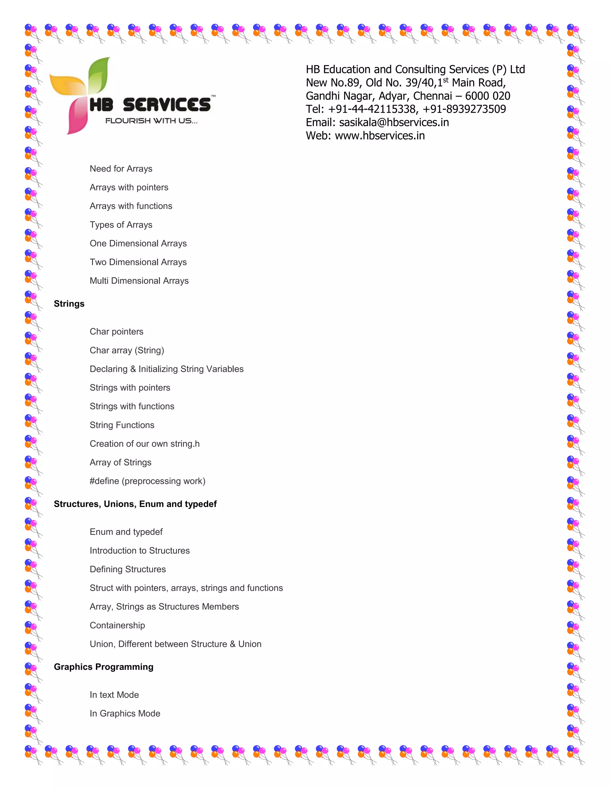 HB Education and Consulting Services (P) Ltd
New No.89, Old No. 39/40,1st
Main Road,
Gandhi Nagar, Adyar, Chennai – 6000 020
Tel: +91-44-42115338, +91-8939273509
Email: sasikala@hbservices.in
Web: www.hbservices.in
 Need for Arrays
 Arrays with pointers
 Arrays with functions
 Types of Arrays
 One Dimensional Arrays
 Two Dimensional Arrays
 Multi Dimensional Arrays
Strings
 Char pointers
 Char array (String)
 Declaring & Initializing String Variables
 Strings with pointers
 Strings with functions
 String Functions
 Creation of our own string.h
 Array of Strings
 #define (preprocessing work)
Structures, Unions, Enum and typedef
 Enum and typedef
 Introduction to Structures
 Defining Structures
 Struct with pointers, arrays, strings and functions
 Array, Strings as Structures Members
 Containership
 Union, Different between Structure & Union
Graphics Programming
 In text Mode
 In Graphics Mode
 