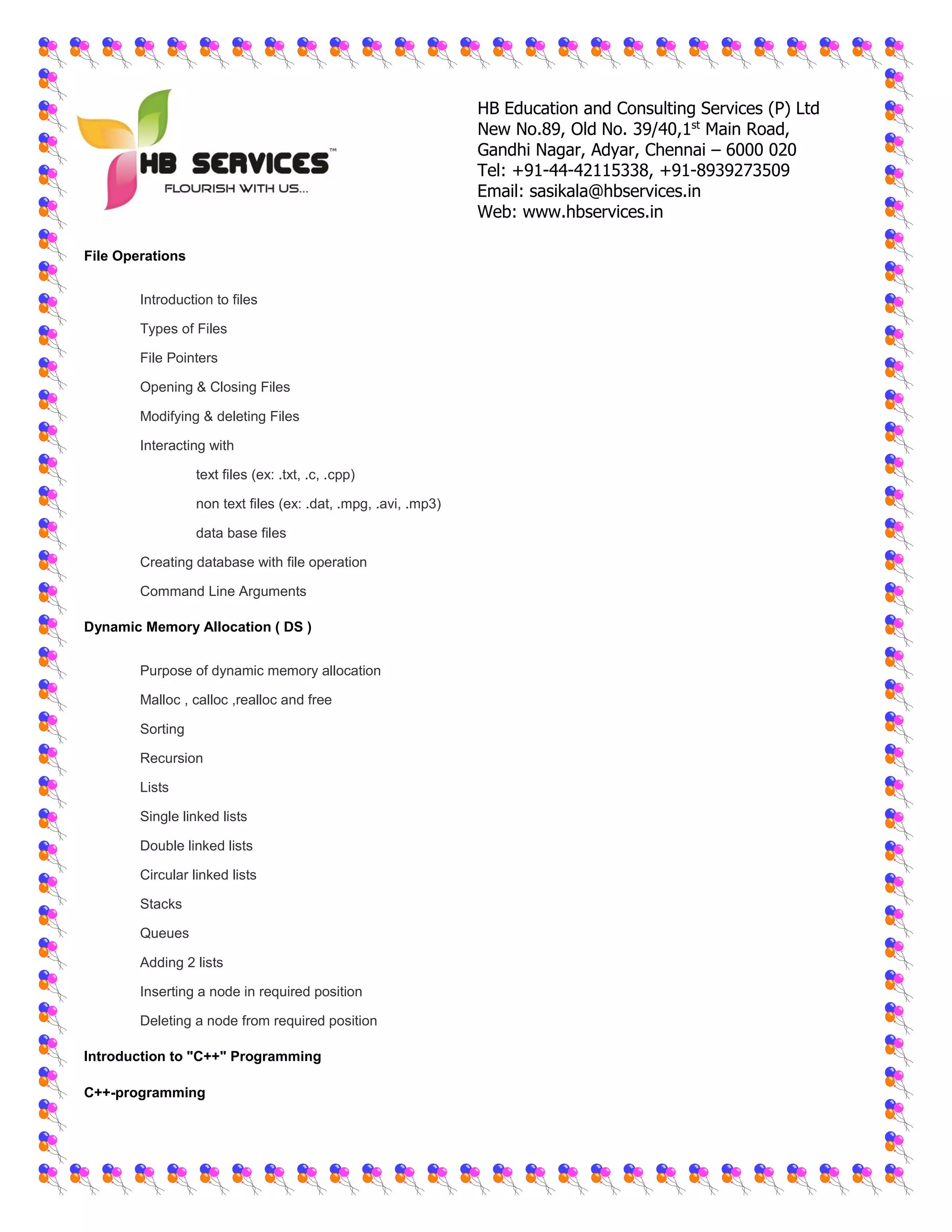 HB Education and Consulting Services (P) Ltd
New No.89, Old No. 39/40,1st
Main Road,
Gandhi Nagar, Adyar, Chennai – 6000 020
Tel: +91-44-42115338, +91-8939273509
Email: sasikala@hbservices.in
Web: www.hbservices.in
File Operations
 Introduction to files
 Types of Files
 File Pointers
 Opening & Closing Files
 Modifying & deleting Files
 Interacting with
o text files (ex: .txt, .c, .cpp)
o non text files (ex: .dat, .mpg, .avi, .mp3)
o data base files
 Creating database with file operation
 Command Line Arguments
Dynamic Memory Allocation ( DS )
 Purpose of dynamic memory allocation
 Malloc , calloc ,realloc and free
 Sorting
 Recursion
 Lists
 Single linked lists
 Double linked lists
 Circular linked lists
 Stacks
 Queues
 Adding 2 lists
 Inserting a node in required position
 Deleting a node from required position
Introduction to "C++" Programming
C++-programming
 
