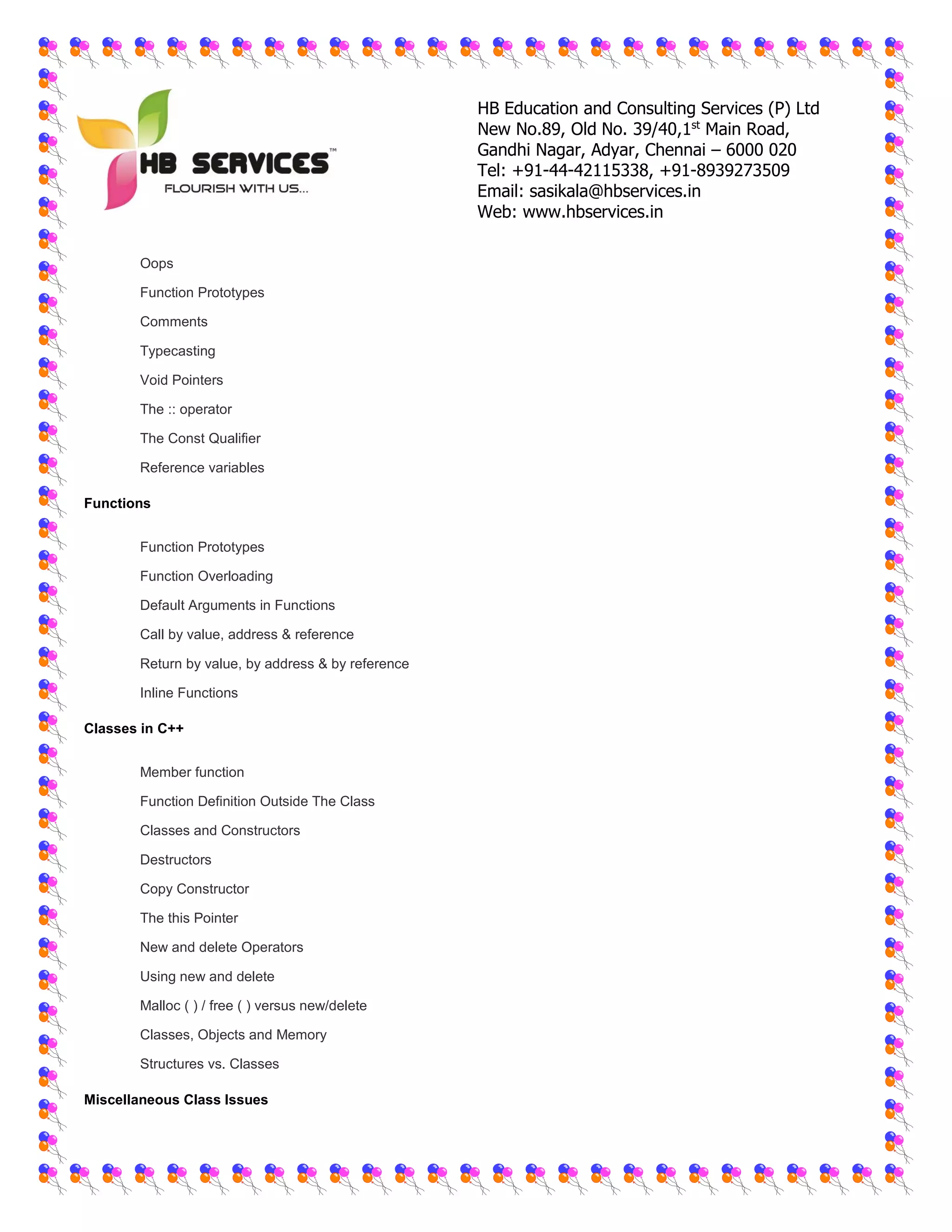 HB Education and Consulting Services (P) Ltd
New No.89, Old No. 39/40,1st
Main Road,
Gandhi Nagar, Adyar, Chennai – 6000 020
Tel: +91-44-42115338, +91-8939273509
Email: sasikala@hbservices.in
Web: www.hbservices.in
 Oops
 Function Prototypes
 Comments
 Typecasting
 Void Pointers
 The :: operator
 The Const Qualifier
 Reference variables
Functions
 Function Prototypes
 Function Overloading
 Default Arguments in Functions
 Call by value, address & reference
 Return by value, by address & by reference
 Inline Functions
Classes in C++
 Member function
 Function Definition Outside The Class
 Classes and Constructors
 Destructors
 Copy Constructor
 The this Pointer
 New and delete Operators
 Using new and delete
 Malloc ( ) / free ( ) versus new/delete
 Classes, Objects and Memory
 Structures vs. Classes
Miscellaneous Class Issues
 