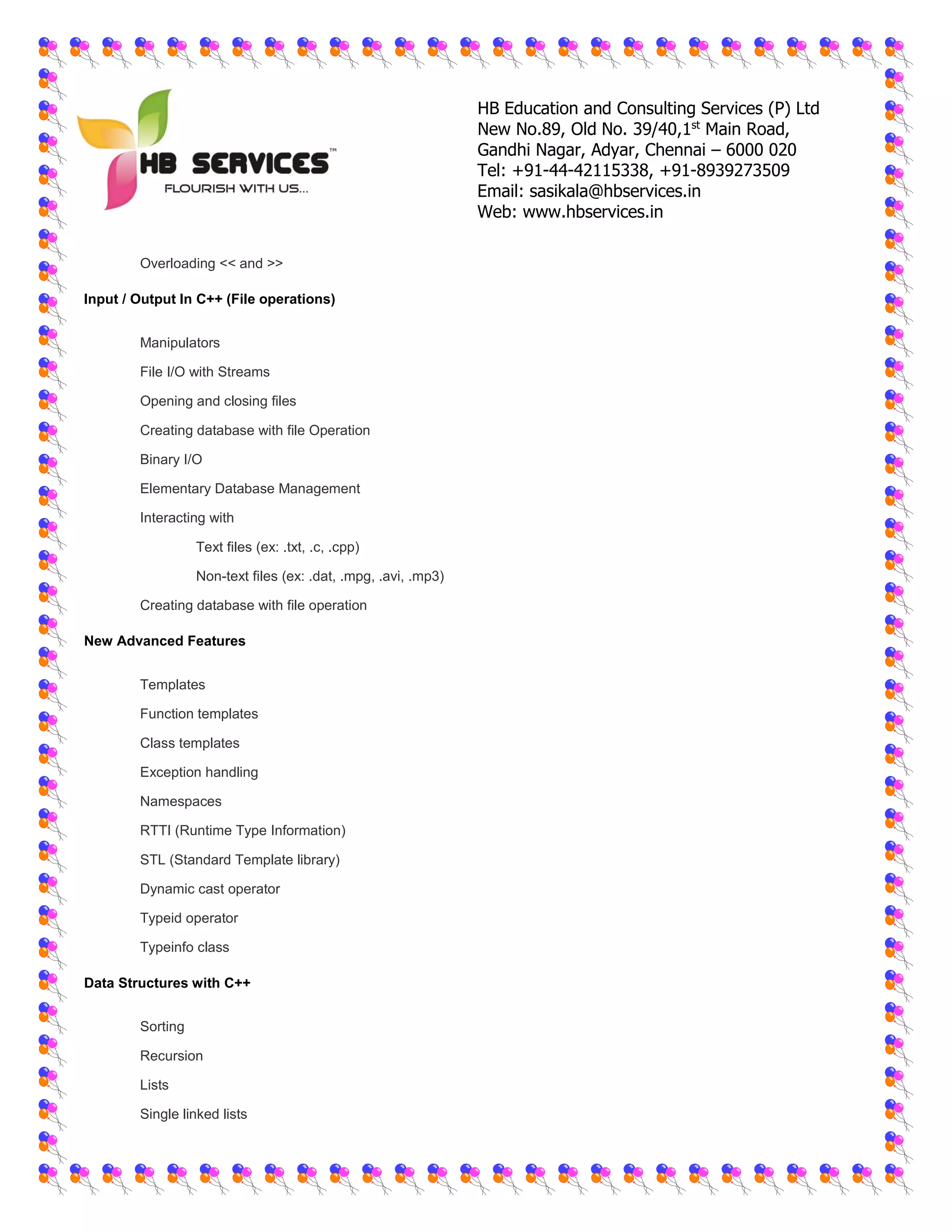 HB Education and Consulting Services (P) Ltd
New No.89, Old No. 39/40,1st
Main Road,
Gandhi Nagar, Adyar, Chennai – 6000 020
Tel: +91-44-42115338, +91-8939273509
Email: sasikala@hbservices.in
Web: www.hbservices.in
 Overloading << and >>
Input / Output In C++ (File operations)
 Manipulators
 File I/O with Streams
 Opening and closing files
 Creating database with file Operation
 Binary I/O
 Elementary Database Management
 Interacting with
o Text files (ex: .txt, .c, .cpp)
o Non-text files (ex: .dat, .mpg, .avi, .mp3)
 Creating database with file operation
New Advanced Features
 Templates
 Function templates
 Class templates
 Exception handling
 Namespaces
 RTTI (Runtime Type Information)
 STL (Standard Template library)
 Dynamic cast operator
 Typeid operator
 Typeinfo class
Data Structures with C++
 Sorting
 Recursion
 Lists
 Single linked lists
 