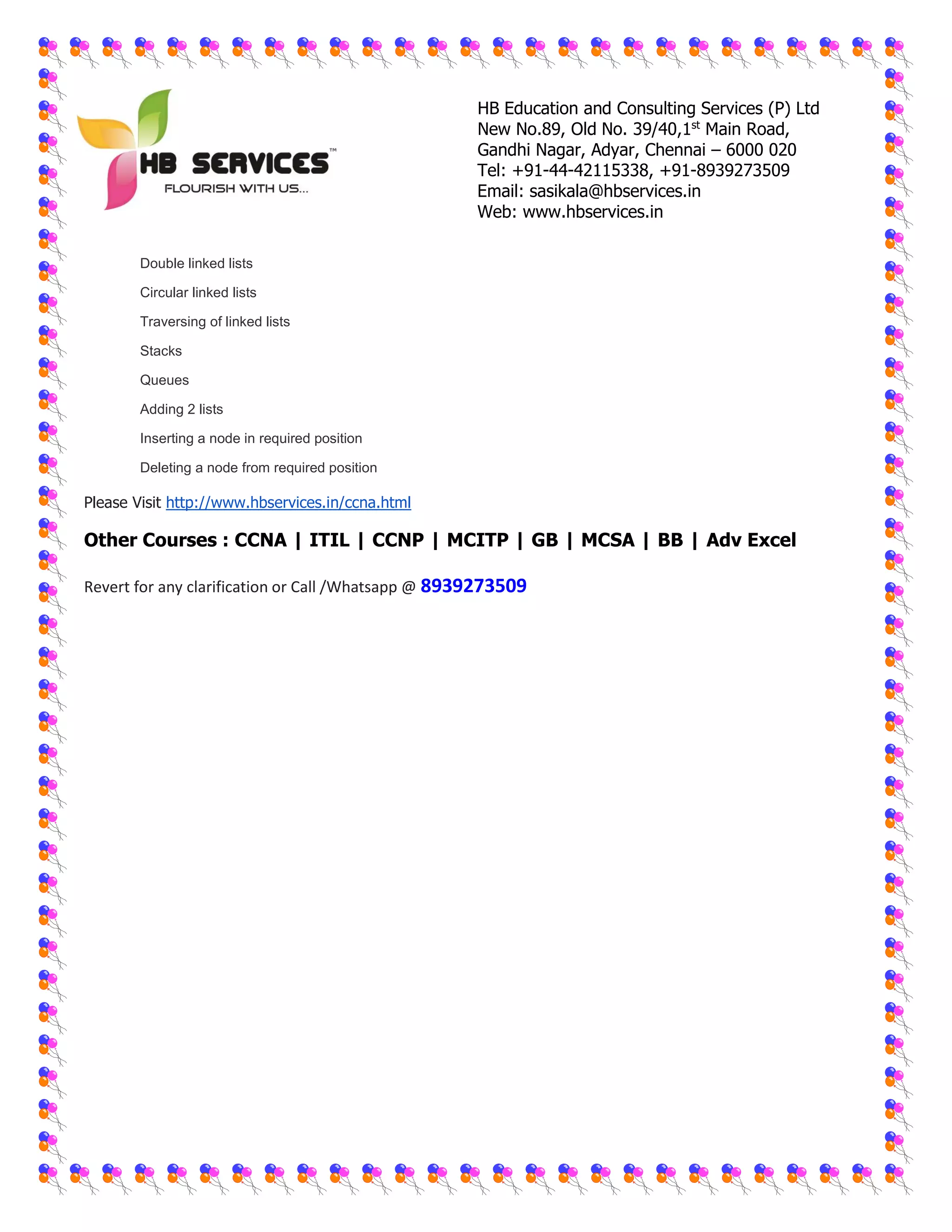 HB Education and Consulting Services (P) Ltd
New No.89, Old No. 39/40,1st
Main Road,
Gandhi Nagar, Adyar, Chennai – 6000 020
Tel: +91-44-42115338, +91-8939273509
Email: sasikala@hbservices.in
Web: www.hbservices.in
 Double linked lists
 Circular linked lists
 Traversing of linked lists
 Stacks
 Queues
 Adding 2 lists
 Inserting a node in required position
 Deleting a node from required position
Please Visit http://www.hbservices.in/ccna.html
Other Courses : CCNA | ITIL | CCNP | MCITP | GB | MCSA | BB | Adv Excel
Revert for any clarification or Call /Whatsapp @ 8939273509
 