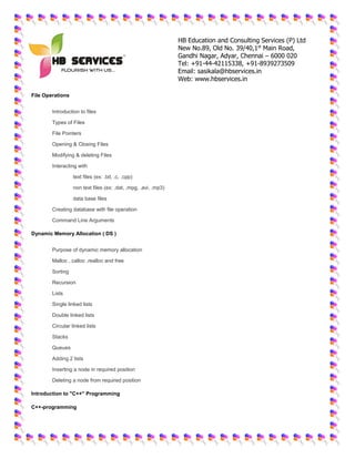 HB Education and Consulting Services (P) Ltd
New No.89, Old No. 39/40,1st
Main Road,
Gandhi Nagar, Adyar, Chennai – 6000 020
Tel: +91-44-42115338, +91-8939273509
Email: sasikala@hbservices.in
Web: www.hbservices.in
File Operations
 Introduction to files
 Types of Files
 File Pointers
 Opening & Closing Files
 Modifying & deleting Files
 Interacting with
o text files (ex: .txt, .c, .cpp)
o non text files (ex: .dat, .mpg, .avi, .mp3)
o data base files
 Creating database with file operation
 Command Line Arguments
Dynamic Memory Allocation ( DS )
 Purpose of dynamic memory allocation
 Malloc , calloc ,realloc and free
 Sorting
 Recursion
 Lists
 Single linked lists
 Double linked lists
 Circular linked lists
 Stacks
 Queues
 Adding 2 lists
 Inserting a node in required position
 Deleting a node from required position
Introduction to "C++" Programming
C++-programming
 