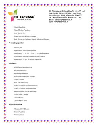 HB Education and Consulting Services (P) Ltd
New No.89, Old No. 39/40,1st
Main Road,
Gandhi Nagar, Adyar, Chennai – 6000 020
Tel: +91-44-42115338, +91-8939273509
Email: sasikala@hbservices.in
Web: www.hbservices.in
 Static Class Data
 Static Member Functions
 Data Conversion
 Friend functions & friend Classes
 Data Conversion between Objects of Different Classes
Overloading operators
 Introduction
 Overloading assignment operator
 Overloading ++, --, +, -, *, /,<,> …. & Logical operators
 Overloading operators between different objects
 Overloading << and >> (stream operators)
Inheritance
 Constructors in Inheritance
 Private Inheritance
 Protected Inheritance
 Functions That Are Not inherited
 Virtual Function
 Pure virtual functions
 Virtual Functions in Derived Classes
 Virtual Functions and Constructors
 Destructors and virtual Destructors
 Virtual Base Classes
 Abstract class
 Abstract base class
Advanced Features
 Classes Within Classes
 Friend Functions
 Friend Classes
 