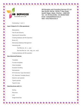 HB Education and Consulting Services (P) Ltd
New No.89, Old No. 39/40,1st
Main Road,
Gandhi Nagar, Adyar, Chennai – 6000 020
Tel: +91-44-42115338, +91-8939273509
Email: sasikala@hbservices.in
Web: www.hbservices.in
 Overloading << and >>
Input / Output In C++ (File operations)
 Manipulators
 File I/O with Streams
 Opening and closing files
 Creating database with file Operation
 Binary I/O
 Elementary Database Management
 Interacting with
o Text files (ex: .txt, .c, .cpp)
o Non-text files (ex: .dat, .mpg, .avi, .mp3)
 Creating database with file operation
New Advanced Features
 Templates
 Function templates
 Class templates
 Exception handling
 Namespaces
 RTTI (Runtime Type Information)
 STL (Standard Template library)
 Dynamic cast operator
 Typeid operator
 Typeinfo class
Data Structures with C++
 Sorting
 Recursion
 Lists
 Single linked lists
 