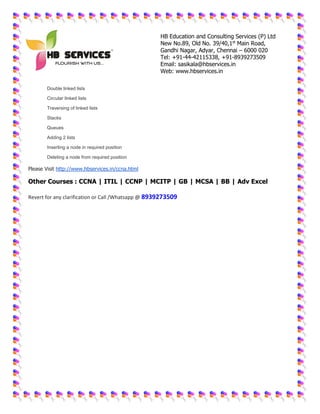 HB Education and Consulting Services (P) Ltd
New No.89, Old No. 39/40,1st
Main Road,
Gandhi Nagar, Adyar, Chennai – 6000 020
Tel: +91-44-42115338, +91-8939273509
Email: sasikala@hbservices.in
Web: www.hbservices.in
 Double linked lists
 Circular linked lists
 Traversing of linked lists
 Stacks
 Queues
 Adding 2 lists
 Inserting a node in required position
 Deleting a node from required position
Please Visit http://www.hbservices.in/ccna.html
Other Courses : CCNA | ITIL | CCNP | MCITP | GB | MCSA | BB | Adv Excel
Revert for any clarification or Call /Whatsapp @ 8939273509
 
