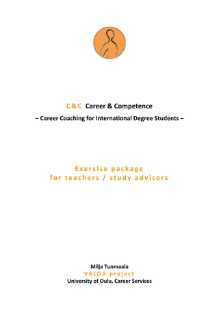 C & C Career & Competence
– Career Coaching for International Degree Students –




           Exercise package
     for teachers / study advisors




                    Milja Tuomaala
                 VALOA-project
           University of Oulu, Career Services
 