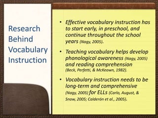 Research
Behind
Vocabulary
Instruction

• Effective vocabulary instruction has
to start early, in preschool, and
continue throughout the school
years (Nagy, 2005).
• Teaching vocabulary helps develop
phonological awareness (Nagy, 2005)
and reading comprehension
(Beck, Perfetti, & McKeown, 1982).

• Vocabulary instruction needs to be
long-term and comprehensive
(Nagy, 2005) for ELLs (Carlo, August, &
Snow, 2005; Calderón et al., 2005).

 
