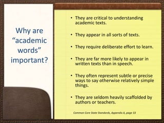 • They are critical to understanding
academic texts.

Why are
“academic
words”
important?

• They appear in all sorts of texts.
• They require deliberate effort to learn.
• They are far more likely to appear in
written texts than in speech.
• They often represent subtle or precise
ways to say otherwise relatively simple
things.

• They are seldom heavily scaffolded by
authors or teachers.
Common Core State Standards, Appendix A, page 33

 