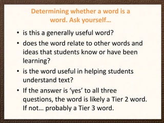 Determining whether a word is a
word. Ask yourself…
• is this a generally useful word?
• does the word relate to other words and
ideas that students know or have been
learning?
• is the word useful in helping students
understand text?
• If the answer is ‘yes’ to all three
questions, the word is likely a Tier 2 word.
If not… probably a Tier 3 word.

 