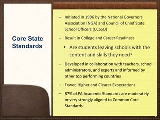 – Initiated in 1996 by the National Governors
Association (NGA) and Council of Chief State
School Officers (CCSSO)

Core State
Standards

– Result in College and Career Readiness

• Are students leaving schools with the
content and skills they need?
– Developed in collaboration with teachers, school
administrators, and experts and informed by
other top performing countries

– Fewer, Higher and Clearer Expectations
– 87% of PA Academic Standards are moderately
or very strongly aligned to Common Core
Standards
*

 