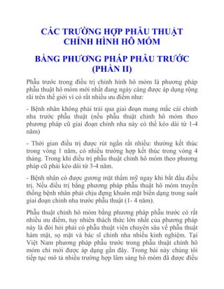 CÁC TRƢỜNG HỢP PHẪU THUẬT
CHỈNH HÌNH HÔ MÓM
BẰNG PHƢƠNG PHÁP PHẪU TRƢỚC
(PHẦN II)
Phẫu trước trong điều trị chỉnh hình hô móm là phương pháp
phẫu thuật hô móm mới nhất đang ngày càng được áp dụng rộng
rãi trên thế giới vì có rất nhiều ưu điểm như:
- Bệnh nhân không phải trải qua giai đoạn mang mắc cài chỉnh
nha trước phẫu thuật (nếu phẫu thuật chỉnh hô móm theo
phương pháp cũ giai đoạn chỉnh nha này có thể kéo dài từ 1-4
năm)
- Thời gian điều trị được rút ngắn rất nhiều: thường kết thúc
trong vòng 1 năm, có nhiều trường hợp kết thúc trong vòng 4
tháng. Trong khi điều trị phẫu thuật chỉnh hô móm theo phương
pháp cũ phải kéo dài từ 3-4 năm.
- Bệnh nhân có được gương mặt thẩm mỹ ngay khi bắt đầu điều
trị. Nếu điều trị bằng phương pháp phẫu thuật hô móm truyền
thống bệnh nhân phải chịu đựng khuôn mặt biến dạng trong suốt
giai đoạn chỉnh nha trước phẫu thuật (1- 4 năm).
Phẫu thuật chỉnh hô móm bằng phương pháp phẫu trước có rất
nhiều ưu điểm, tuy nhiên thách thức lớn nhất của phương pháp
này là đòi hỏi phải có phẫu thuật viên chuyên sâu về phẫu thuật
hàm mặt, sọ mặt và bác sĩ chỉnh nha nhiều kinh nghiệm. Tại
Việt Nam phương pháp phẫu trước trong phẫu thuật chỉnh hô
móm chỉ mới được áp dụng gần đây. Trong bài này chúng tôi
tiếp tục mô tả nhiều trường hợp lâm sàng hô móm đã được điều

 