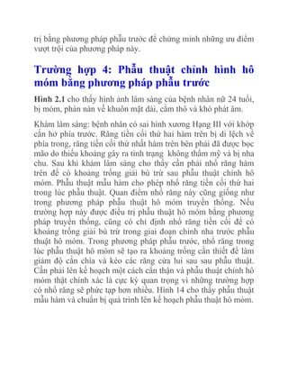 trị bằng phương pháp phẫu trước để chứng minh những ưu điểm
vượt trội của phương pháp này.

Trƣờng hợp 4: Phẫu thuật chỉnh hình hô
móm bằng phƣơng pháp phẫu trƣớc
Hình 2.1 cho thấy hình ảnh lâm sàng của bệnh nhân nữ 24 tuổi,
bị móm, phàn nàn về khuôn mặt dài, cằm thô và khó phát âm.
Khám lâm sàng: bệnh nhân có sai hình xương Hạng III với khớp
cắn hở phía trước. Răng tiền cối thứ hai hàm trên bị di lệch về
phía trong, răng tiền cối thứ nhất hàm trên bên phải đã được bọc
mão do thiếu khoảng gây ra tình trạng không thẩm mỹ và bị nha
chu. Sau khi khám lâm sàng cho thấy cần phải nhổ răng hàm
trên để có khoảng trống giải bù trừ sau phẫu thuật chỉnh hô
móm. Phẫu thuật mẫu hàm cho phép nhổ răng tiền cối thứ hai
trong lúc phẫu thuật. Quan điểm nhổ răng này cũng giống như
trong phương pháp phẫu thuật hô móm truyền thống. Nếu
trường hợp này được điều trị phẫu thuật hô móm bằng phương
pháp truyền thống, cũng có chỉ định nhổ răng tiền cối để có
khoảng trống giải bù trừ trong giai đoạn chỉnh nha trước phẫu
thuật hô móm. Trong phương pháp phẫu trước, nhổ răng trong
lúc phẫu thuật hô móm sẽ tạo ra khoảng trống cần thiết để làm
giảm độ cắn chìa và kéo các răng cửa lui sau sau phẫu thuật.
Cần phải lên kế hoạch một cách cẩn thận và phẫu thuật chỉnh hô
móm thật chính xác là cực kỳ quan trọng vì những trường hợp
có nhổ răng sẽ phức tạp hơn nhiều. Hình 14 cho thấy phẫu thuật
mẫu hàm và chuẩn bị quá trình lên kế hoạch phẫu thuật hô móm.

 