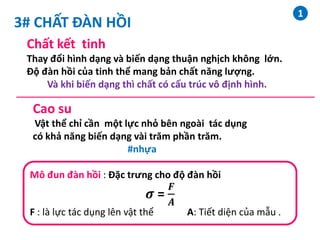 3# CHẤT ĐÀN HỒI
Chất kết tinh
Thay đổi hình dạng và biến dạng thuận nghịch không lớn.
Độ đàn hồi của tinh thể mang bản chất năng lượng.
Và khi biến dạng thì chất có cấu trúc vô định hình.
Cao su
Vật thể chỉ cần một lực nhỏ bên ngoài tác dụng
có khả năng biến dạng vài trăm phần trăm.
#nhựa
Mô đun đàn hồi : Đặc trưng cho độ đàn hồi
𝝈 =
𝑭
𝑨
F : là lực tác dụng lên vật thể A: Tiết diện của mẫu .
1
 