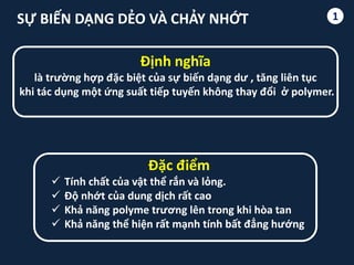 1SỰ BIẾN DẠNG DẺO VÀ CHẢY NHỚT
Định nghĩa
là trường hợp đặc biệt của sự biến dạng dư , tăng liên tục
khi tác dụng một ứng suất tiếp tuyến không thay đổi ở polymer.
Đặc điểm
 Tính chất của vật thể rắn và lỏng.
 Độ nhớt của dung dịch rất cao
 Khả năng polyme trương lên trong khi hòa tan
 Khả năng thể hiện rất mạnh tính bất đẳng hướng
 