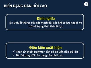 1
BIẾN DẠNG ĐÀN HỒI CAO
Định nghĩa
là sự duỗi thẳng của các mạch dài gấp khi có lực ngoài và
trở về trạng thái khi cất lực
Điều kiện xuất hiện
 Phân tử chuỗi polymer cần có độ uốn dẻo đủ lớn
 Tốc độ thay đổi cấu dạng cần phải cao
1
 