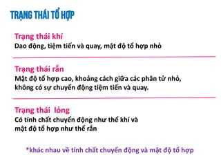 TRẠNGTHÁITỔ HỢP
Trạng thái khí
Dao động, tiệm tiến và quay, mật độ tổ hợp nhỏ
Trạng thái rắn
Mật độ tổ hợp cao, khoảng cách giữa các phân tử nhỏ,
không có sự chuyển động tiệm tiến và quay.
Trạng thái lỏng
Có tính chất chuyển động như thể khí và
mật độ tổ hợp như thể rắn
*khác nhau về tính chất chuyển động và mật độ tổ hợp
 