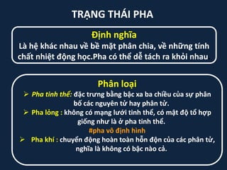 TRẠNG THÁI PHA
Định nghĩa
Là hệ khác nhau về bề mặt phân chia, về những tính
chất nhiệt động học.Pha có thể dễ tách ra khỏi nhau.
Phân loại
 Pha tinh thể: đặc trưng bằng bậc xa ba chiều của sự phân
bố các nguyên tử hay phân tử.
 Pha lỏng : không có mạng lưới tinh thể, có mật độ tổ hợp
giống như là ở pha tinh thể.
#pha vô định hình
 Pha khí : chuyển động hoàn toàn hỗn độn của các phân tử,
nghĩa là không có bậc nào cả.
 