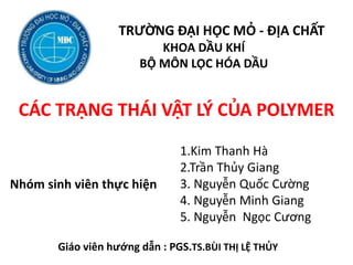 TRƯỜNG ĐẠI HỌC MỎ - ĐỊA CHẤT
KHOA DẦU KHÍ
BỘ MÔN LỌC HÓA DẦU
CÁC TRẠNG THÁI VẬT LÝ CỦA POLYMER
1.Kim Thanh Hà
2.Trần Thủy Giang
3. Nguyễn Quốc Cường
4. Nguyễn Minh Giang
5. Nguyễn Ngọc Cương
Nhóm sinh viên thực hiện
Giáo viên hướng dẫn : PGS.TS.BÙI THỊ LỆ THỦY
 