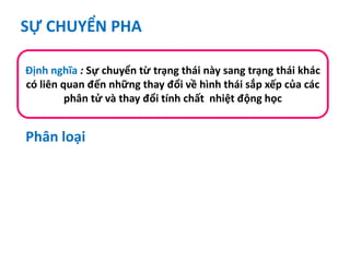 SỰ CHUYỂN PHA
Định nghĩa : Sự chuyển từ trạng thái này sang trạng thái khác
có liên quan đến những thay đổi về hình thái sắp xếp của các
phân tử và thay đổi tính chất nhiệt động học
Phân loại
 