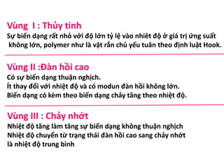 Vùng I : Thủy tinh
Sự biến dạng rất nhỏ với độ lớn tỷ lệ vào nhiêt độ ở giá trị ứng suất
không lớn, polymer như là vật rắn chủ yếu tuân theo định luật Hook.
Vùng II :Đàn hồi cao
Có sự biến dạng thuận nghịch.
Ít thay đổi với nhiệt độ và có modun đàn hồi không lớn.
Biến dạng có kèm theo biến dạng chảy tăng theo nhiệt độ.
Vùng III : Chảy nhớt
Nhiệt độ tăng làm tăng sự biến dạng không thuận nghịch
Nhiệt độ chuyển từ trạng thái đàn hồi cao sang chảy nhớt
là nhiệt độ trung bình
 
