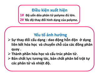 Điều kiện xuất hiện
1# Độ uốn dẻo phân tử polyme đủ lớn.
2# Tốc độ thay đổi hinh dạng của polyme.
Yếu tố ảnh hưởng
 Sự thay đổi cấu dạng : dao động hỗn độn ở dạng
liên kết hóa học và chuyển chỗ của các đồng phân
quay .
 Thành phần hóa học và cấu trúc phân tử.
 Bản chất lực tương tác, bản chất phân bố trật tự
các phân tử và nhiệt độ.
 