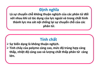 Định nghĩa
Là sự chuyển chỗ không thuận nghịch của các phân tử đối
với nhau khi có tác dụng của lực ngoài và trong chất hình
thành lực ma sát nội chống lại sự chuyển chỗ của các
phân tử.
Tính chất
Sự biến dạng là không thuận nghịch.
Tính chảy của polyme càng cao, mức độ trùng hợp càng
thấp, nhiệt độ càng cao và lượng chất thấp phân tử càng
lớn.
 