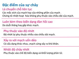 Đặc điểm của sự chảy
Là chuyển chỗ liên tục
Các mắc xích của mạch hay của những phần của mạch .
Chứng tỏ nhiệt hoạt hóa không phụ thuộc vào chiều dài của mạch.
Luôn kèm theo biến dạng đàn hồi cao
Do duỗi thăng hay gấp khúc mạch.
Phụ thuộc vào độ nhớt
Độ nhớt lại phụ thuộc nhiều vào chiều dài mạch.
Xảy ra với mạch uốn dẻo
Có cấu dạng khác nhau ,mạch cứng xảy ra khó khăn.
Nhiệt độ chảy nhớt
Phụ thuộc vào chế độ biến dạng và khối lượng phân tử.
 