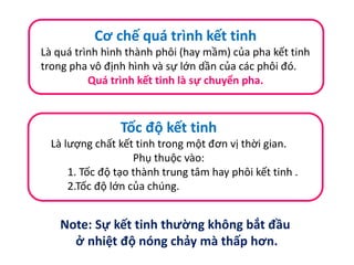 Cơ chế quá trình kết tinh
Là quá trình hình thành phôi (hay mầm) của pha kết tinh
trong pha vô định hình và sự lớn dần của các phôi đó.
Quá trình kết tinh là sự chuyển pha.
Tốc độ kết tinh
Là lượng chất kết tinh trong một đơn vị thời gian.
Phụ thuộc vào:
1. Tốc độ tạo thành trung tâm hay phôi kết tinh .
2.Tốc độ lớn của chúng.
Note: Sự kết tinh thường không bắt đầu
ở nhiệt độ nóng chảy mà thấp hơn.
 