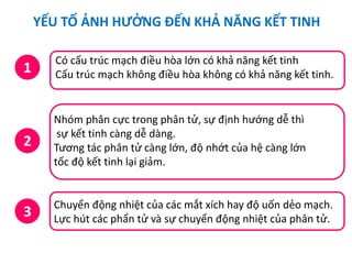 YẾU TỐ ẢNH HƯỞNG ĐẾN KHẢ NĂNG KẾT TINH
1
Có cấu trúc mạch điều hòa lớn có khả năng kết tinh
Cấu trúc mạch không điều hòa không có khả năng kết tinh.
2
Nhóm phân cực trong phân tử, sự định hướng dễ thì
sự kết tinh càng dễ dàng.
Tương tác phân tử càng lớn, độ nhớt của hệ càng lớn
tốc độ kết tinh lại giảm.
3
Chuyển động nhiệt của các mắt xích hay độ uốn dẻo mạch.
Lực hút các phẩn tử và sự chuyển động nhiệt của phân tử.
 