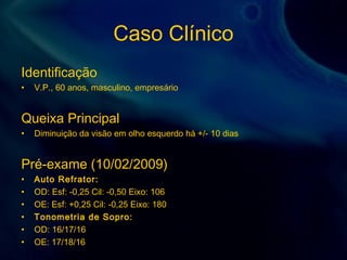 Caso Clínico
Identificação
• V.P., 60 anos, masculino, empresário
Queixa Principal
• Diminuição da visão em olho esquerdo há +/- 10 dias
Pré-exame (10/02/2009)
• Auto Refrator:
• OD: Esf: -0,25 Cil: -0,50 Eixo: 106
• OE: Esf: +0,25 Cil: -0,25 Eixo: 180
• Tonometria de Sopro:
• OD: 16/17/16
• OE: 17/18/16
 