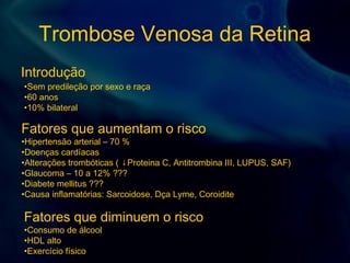 Trombose Venosa da Retina
Introdução
•Sem predileção por sexo e raça
•60 anos
•10% bilateral
Fatores que aumentam o risco
•Hipertensão arterial – 70 %
•Doenças cardíacas
•Alterações trombóticas ( ↓Proteina C, Antitrombina III, LUPUS, SAF)
•Glaucoma – 10 a 12% ???
•Diabete mellitus ???
•Causa inflamatórias: Sarcoidose, Dça Lyme, Coroidite
Fatores que diminuem o risco
•Consumo de álcool
•HDL alto
•Exercício físico
 