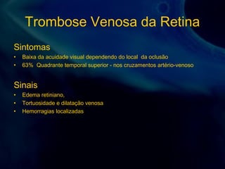 Trombose Venosa da Retina
Sintomas
• Baixa da acuidade visual dependendo do local da oclusão
• 63% Quadrante temporal superior - nos cruzamentos artério-venoso
Sinais
• Edema retiniano,
• Tortuosidade e dilatação venosa
• Hemorragias localizadas
 