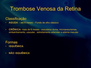Trombose Venosa da Retina
Classificação
• AGUDA – até 6 meses – Fundo de olho clássico
• CRÔNICA- mais de 6 meses - exsudatos duros, microaneurismas,
embainhamento, vascular, estreitamento arteriolar e edema macular.
Formas
• ISQUÊMICA
• NÃO ISQUÊMICA
 