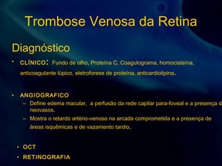 Trombose Venosa da Retina
Diagnóstico
• CLÍNICO: Fundo de olho, Proteína C, Coagulograma, homocisteína,
anticoagulante lúpico, eletroforese de proteína, anticardiolipina.
• ANGIOGRAFICO
– Define edema macular, a perfusão da rede capilar para-foveal e a presença de
neovasos.
– Mostra o retardo artério-venoso na arcada comprometida e a presença de
áreas isquêmicas e de vazamento tardio.
• OCT
• RETINOGRAFIA
 