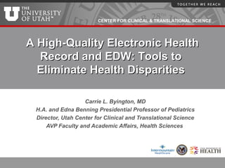 CENTER FOR CLINICAL & TRANSLATIONAL SCIENCE
Carrie L. Byington, MD
H.A. and Edna Benning Presidential Professor of Pediatrics
Director, Utah Center for Clinical and Translational Science
AVP Faculty and Academic Affairs, Health Sciences
A High-Quality Electronic HealthA High-Quality Electronic Health
Record and EDW: Tools toRecord and EDW: Tools to
Eliminate Health DisparitiesEliminate Health Disparities
 