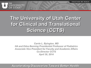 The University of Utah CenterThe University of Utah Center
for Clinical and Translationalfor Clinical and Translational
Science (CCTS)Science (CCTS)
Carrie L. Byington, MD
HA and Edna Benning Presidential Professor of Pediatrics
Associate Vice President for Faculty and Academic Affairs
Co-Director CCTS
April 30, 2014
Accelerating Discoveries Toward Better HealthAccelerating Discoveries Toward Better Health
 