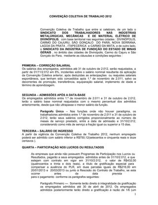CONVENÇÃO COLETIVA DE TRABALHO 2012



             Convenção Coletiva de Trabalho que entre si celebram, de um lado o
             SINDICATO       DOS     TRABALHADORES             NAS      INDÚSTRIAS
             METALÚRGICAS, MECÂNICAS            E DE MATERIAL ELÉTRICO DE
             DIVINÓPOLIS, com base territorial nas seguintes cidades : DIVINÓPOLIS,
             CARMO DO CAJURU, SÃO GONÇALO DO PARÁ, NOVA SERRANA,
             LAGOA DA PRATA , ITAPECERICA e CARMO DA MATA, e de outro lado,
             o SINDICATO DA INDÚSTRIA DE FUNDIÇÃO DO ESTADO DE MINAS
             GERAIS , no âmbito das cidades de Divinópolis, Carmo do Cajuru e São
             Gonçalo do Para, mediante as cláusulas e condições seguintes :


PRIMEIRA – CORREÇÃO SALARIAL
Os salários dos empregados, admitidos até 31 de outubro de 2.012, serão reajustados, a
partir de 01/11/2.012 em 8%, incidentes sobre o salário nominal resultante da aplicação
da Convenção Coletiva anterior, após deduzidas as antecipações ou reajustes salariais
espontâneos, que tenham sido concedidos após 1.º de novembro de 2.011, salvo os
decorrentes de promoção, transferência, equiparação salarial, implemento de idade e
término de aprendizagem.


SEGUNDA – ADMISSÕES APÓS A DATA-BASE
Os empregados admitidos entre 1.º de novembro de 2.011 e 31 de outubro de 2.012,
terão o salário base nominal reajustados com o mesmo percentual dos admitidos
anteriormente, desde que não ultrapasse o menor salário da função.

             Parágrafo Único – Nas funções onde não houver paradigma, os
             trabalhadores admitidos entre 1.º de novembro de 2.011 e 31 de outubro de
             2.012, terão seus salários corrigidos proporcionalmente ao número de
             meses de serviço prestado, entre a data de admissão e 31/10/2.012,
             considerando como mês de serviço a fração igual ou superior a 15 dias.

TERCEIRA – SALÁRIO DE INGRESSO
A partir da vigência da Convenção Coletiva de Trabalho 2012, nenhum empregado
poderá ser admitido com salário inferior a R$750,12(setecentos e cinquenta reais e doze
centavos ).

QUARTA – PARTICIPAÇÃO NOS LUCROS OU RESULTADOS

      As empresas que ainda não possuem Programas de Participação nos Lucros ou
      Resultados, pagarão a seus empregados admitidos antes de 31/10/2.012, e que
      estejam com contrato em vigor em 31/10/2.012, o valor de R$432,00
      (quatrocentos e trinta e dois reais), a título de gratificação especial para
      compensar a ausência do PLR, em duas parcelas iguais de R$216,00 em
      20/01/2013 e 20/03/2013 ou junto à Rescisão do Contrato de Trabalho, se esta
      ocorrer          antes          da            data           prevista
      para o pagamento conforme os parágrafos seguintes:

             Parágrafo Primeiro –– Somente terão direito à integralidade da gratificação
             os empregados admitidos até 30 de abril de 2012. Os empregados
             admitidos posteriormente terão direito a gratificação à razão de 1/6 (um
                                                                                      1
 