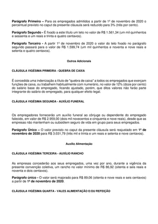Parágrafo Primeiro – Para os empregados admitidos a partir de 1º de novembro de 2020 o
percentual previsto no caput da presente cláusula será reduzido para 3% (três por cento).
Parágrafo Segundo - É fixado a este título um teto no valor de R$ 1.561,34 (um mil quinhentos
e sessenta e um reais e trinta e quatro centavos).
Parágrafo Terceiro - A partir 1º de novembro de 2020 o valor do teto fixado no parágrafo
segundo passará para o valor de R$ 1.599,74 (um mil quinhentos e noventa e nove reais e
setenta e quatro centavos).
Outros Adicionais
CLÁUSULA VIGÉSIMA PRIMEIRA - QUEBRA DE CAIXA
É concedida uma indenização a título de "quebra de caixa" a todos os empregados que exerçam
funções de caixa, ou trabalhem habitualmente com numerário, no valor de 12% (doze por cento)
do salário base do empregado, ficando ajustado, porém, que ditos valores não farão parte
integrante do salário do empregado, para qualquer efeito legal.
CLÁUSULA VIGÉSIMA SEGUNDA - AUXÍLIO FUNERAL
Os empregadores fornecerão um auxílio funeral ao cônjuge ou dependente do empregado
falecido, em valor de R$ 2.959,00 (dois mil novecentos e cinquenta e nove reais), desde que as
empresas não mantenham ou subsidiem seguro de vida em grupo para seus empregados.
Parágrafo Único – O valor previsto no caput da presente cláusula será reajustado em 1º de
novembro de 2020 para R$ 3.031,79 (três mil e trinta e um reais e setenta e nove centavos).
Auxílio Alimentação
CLÁUSULA VIGÉSIMA TERCEIRA - AUXÍLIO RANCHO
As empresas concederão aos seus empregados, uma vez por ano, durante a vigência da
presente convenção coletiva, um rancho no valor mínimo de R$ 86,92 (oitenta e seis reais e
noventa e dois centavos).
Parágrafo único - O valor será majorado para R$ 89,06 (oitenta e nove reais e seis centavos)
a partir de 1º de novembro de 2020.
CLÁUSULA VIGÉSIMA QUARTA - VALES ALIMENTAÇÃO E/OU REFEIÇÃO
 