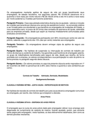 Os empregadores manterão apólice de seguro de vida em grupo beneficiando seus
empregados, de adesão facultativa, nos seguintes valores: R$ 19.049,00 (dezenove mil e
quarenta e nove reais) por morte natural e R$ 38.109,00 (trinta e oito mil e cento e nove reais)
por morte acidental ou invalidez permanente acidentária.
Parágrafo Primeiro - Caso seja adotada sistemática diversa da ora ajustada - valores e inclusão
de invalidez permanente por doença e/ou serviço de assistência funeral - na convenção coletiva
a ser firmada pelos ora acordantes e que beneficia os empregados de fundações do Estado, a
nova sistemática será, no prazo de 30 (trinta) dias contados da assinatura do ajuste, estendida
para as empresas privadas, desde que sejam as mesmas imediatamente comunicadas pelos
sindicatos convenentes.
Parágrafo Segundo - Os empregadores participarão com 90% (noventa por cento) do valor do
prêmio, cabendo o pagamento dos 10% (dez por cento) restantes aos empregados.
Parágrafo Terceiro - Os empregadores devem entregar cópia da apólice de seguro aos
empregados.
Parágrafo Quarto - Na hipótese de suspensão ou interrupção do contrato de trabalho por
motivo de doença ou acidente de trabalho, fica garantida a permanência do empregado optante,
no grupo de trabalhadores beneficiados pelo seguro de vida, desde que recolha, de forma
acordada com a empresa, os valores correspondentes a sua participação no valor do prêmio na
forma prevista no parágrafo segundo desta cláusula.
Parágrafo Quinto – Os valores previstos no caput da presente cláusula serão majorados em 1º
de novembro de 2020 no percentual de 2,46% (dois inteiros e quarenta e seis centésimos por
cento).
Contrato de Trabalho Admissão, Demissão, Modalidades
Desligamento/Demissão
CLÁUSULA VIGÉSIMA SÉTIMA - JUSTA CAUSA - ESPECIFICAÇÃO DE MOTIVOS
Na hipótese de rescisão do contrato de trabalho por justa causa deverá o empregador comunicar
ao empregado, por escrito, dos motivos que ensejaram a decisão.
Aviso Prévio
CLÁUSULA VIGÉSIMA OITAVA - DISPENSA DO AVISO PRÉVIO
O empregado que no curso do aviso prévio dado pelo empregador obtiver novo emprego será
dispensado do cumprimento do restante do mesmo, ficando ajustado, porém, que somente
serão pagos pelo empregador, nesta hipótese, os dias efetivamente trabalhados, bem como as
demais parcelas rescisórias.
 