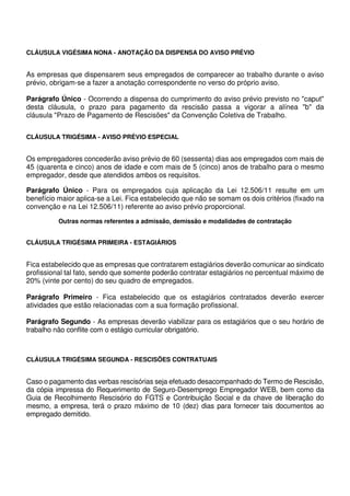 CLÁUSULA VIGÉSIMA NONA - ANOTAÇÃO DA DISPENSA DO AVISO PRÉVIO
As empresas que dispensarem seus empregados de comparecer ao trabalho durante o aviso
prévio, obrigam-se a fazer a anotação correspondente no verso do próprio aviso.
Parágrafo Único - Ocorrendo a dispensa do cumprimento do aviso prévio previsto no "caput"
desta cláusula, o prazo para pagamento da rescisão passa a vigorar a alínea "b" da
cláusula "Prazo de Pagamento de Rescisões" da Convenção Coletiva de Trabalho.
CLÁUSULA TRIGÉSIMA - AVISO PRÉVIO ESPECIAL
Os empregadores concederão aviso prévio de 60 (sessenta) dias aos empregados com mais de
45 (quarenta e cinco) anos de idade e com mais de 5 (cinco) anos de trabalho para o mesmo
empregador, desde que atendidos ambos os requisitos.
Parágrafo Único - Para os empregados cuja aplicação da Lei 12.506/11 resulte em um
benefício maior aplica-se a Lei. Fica estabelecido que não se somam os dois critérios (fixado na
convenção e na Lei 12.506/11) referente ao aviso prévio proporcional.
Outras normas referentes a admissão, demissão e modalidades de contratação
CLÁUSULA TRIGÉSIMA PRIMEIRA - ESTAGIÁRIOS
Fica estabelecido que as empresas que contratarem estagiários deverão comunicar ao sindicato
profissional tal fato, sendo que somente poderão contratar estagiários no percentual máximo de
20% (vinte por cento) do seu quadro de empregados.
Parágrafo Primeiro - Fica estabelecido que os estagiários contratados deverão exercer
atividades que estão relacionadas com a sua formação profissional.
Parágrafo Segundo - As empresas deverão viabilizar para os estagiários que o seu horário de
trabalho não conflite com o estágio curricular obrigatório.
CLÁUSULA TRIGÉSIMA SEGUNDA - RESCISÕES CONTRATUAIS
Caso o pagamento das verbas rescisórias seja efetuado desacompanhado do Termo de Rescisão,
da cópia impressa do Requerimento de Seguro-Desemprego Empregador WEB, bem como da
Guia de Recolhimento Rescisório do FGTS e Contribuição Social e da chave de liberação do
mesmo, a empresa, terá o prazo máximo de 10 (dez) dias para fornecer tais documentos ao
empregado demitido.
 